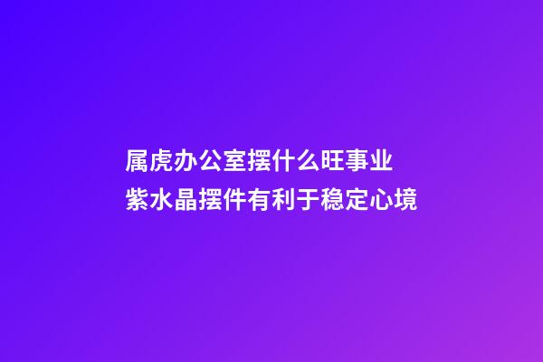 属虎办公室摆什么旺事业 紫水晶摆件有利于稳定心境